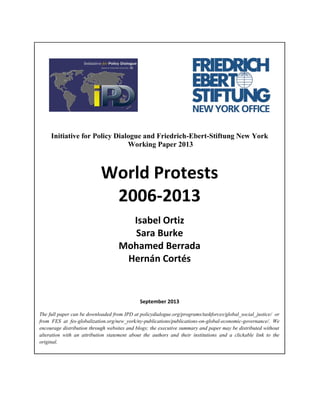 Initiative for Policy Dialogue and Friedrich-Ebert-Stiftung New York
Working Paper 2013

World Protests
2006-2013
Isabel Ortiz
Sara Burke
Mohamed Berrada
Hernán Cortés

September 2013
The full paper can be downloaded from IPD at policydialogue.org/programs/taskforces/global_social_justice/ or
from FES at fes-globalization.org/new_york/ny-publications/publications-on-global-economic-governance/. We
encourage distribution through websites and blogs; the executive summary and paper may be distributed without
alteration with an attribution statement about the authors and their institutions and a clickable link to the
original.

 