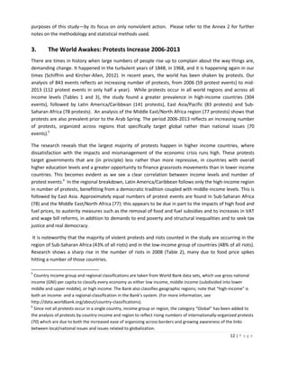 purposes of this study—by its focus on only nonviolent action. Please refer to the Annex 2 for further
notes on the methodology and statistical methods used.

3.

The World Awakes: Protests Increase 2006-2013

There are times in history when large numbers of people rise up to complain about the way things are,
demanding change. It happened in the turbulent years of 1848, in 1968, and it is happening again in our
times (Schiffrin and Kircher-Allen, 2012). In recent years, the world has been shaken by protests. Our
analysis of 843 events reflects an increasing number of protests, from 2006 (59 protest events) to mid2013 (112 protest events in only half a year). While protests occur in all world regions and across all
income levels (Tables 1 and 3), the study found a greater prevalence in high-income countries (304
events), followed by Latin America/Caribbean (141 protests), East Asia/Pacific (83 protests) and SubSaharan Africa (78 protests). An analysis of the Middle East/North Africa region (77 protests) shows that
protests are also prevalent prior to the Arab Spring. The period 2006-2013 reflects an increasing number
of protests, organized across regions that specifically target global rather than national issues (70
events).5
The research reveals that the largest majority of protests happen in higher income countries, where
dissatisfaction with the impacts and mismanagement of the economic crisis runs high. These protests
target governments that are (in principle) less rather than more repressive, in countries with overall
higher education levels and a greater opportunity to finance grassroots movements than in lower income
countries. This becomes evident as we see a clear correlation between income levels and number of
protest events.6 In the regional breakdown, Latin America/Caribbean follows only the high-income region
in number of protests, benefitting from a democratic tradition coupled with middle-income levels. This is
followed by East Asia. Approximately equal numbers of protest events are found in Sub-Saharan Africa
(78) and the Middle East/North Africa (77): this appears to be due in part to the impacts of high food and
fuel prices, to austerity measures such as the removal of food and fuel subsidies and to increases in VAT
and wage bill reforms, in addition to demands to end poverty and structural inequalities and to seek tax
justice and real democracy.
It is noteworthy that the majority of violent protests and riots counted in the study are occurring in the
region of Sub-Saharan Africa (43% of all riots) and in the low-income group of countries (48% of all riots).
Research shows a sharp rise in the number of riots in 2008 (Table 2), many due to food price spikes
hitting a number of those countries.
5

Country income group and regional classifications are taken from World Bank data sets, which use gross national
income (GNI) per capita to classify every economy as either low income, middle income (subdivided into lower
middle and upper middle), or high income. The Bank also classifies geographic regions; note that “high-income” is
both an income- and a regional-classification in the Bank’s system. (For more information, see
http://data.worldbank.org/about/country-classifications).
6
Since not all protests occur in a single country, income group or region, the category “Global” has been added to
the analysis of protests by country-income and region to reflect rising numbers of internationally-organized protests
(70) which are due to both the increased ease of organizing across borders and growing awareness of the links
between local/national issues and issues related to globalization.
12 | P a g e

 