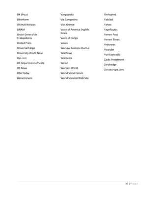 UK Uncut

Vanguardia

Xinhuanet

Ukrinform

Via Campesina

Yabiladi

Ultimas Noticias

Visit Greece

Yahoo

UNAM

Voice of America English
News

Yayoflautas

Unión General de
Trabajadores

Voice of Congo

United Press

Voxeu

Universal Cargo

Warsaw Business Journal

University World News

WikiNews

Upi.com

Wikipedia

US Department of State

Wired

US News

Workers World

USA Today

Yemen Times

World Social Forum

Uzmetronom

Yemen Post

World Socialist Web Site

Ynetnews
Youtube
Yuri Leveratto
Zacks Investment
Zerohedge
Zonaeuropa.com

50 | P a g e

 