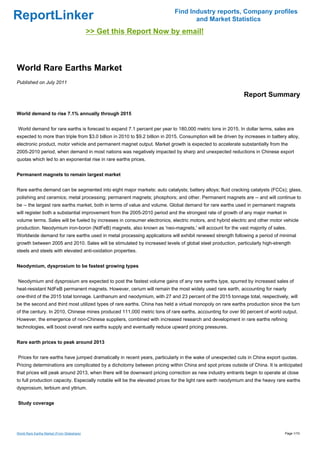 Find Industry reports, Company profiles
ReportLinker                                                                       and Market Statistics
                                             >> Get this Report Now by email!



World Rare Earths Market
Published on July 2011

                                                                                                              Report Summary

World demand to rise 7.1% annually through 2015


World demand for rare earths is forecast to expand 7.1 percent per year to 180,000 metric tons in 2015. In dollar terms, sales are
expected to more than triple from $3.0 billion in 2010 to $9.2 billion in 2015. Consumption will be driven by increases in battery alloy,
electronic product, motor vehicle and permanent magnet output. Market growth is expected to accelerate substantially from the
2005-2010 period, when demand in most nations was negatively impacted by sharp and unexpected reductions in Chinese export
quotas which led to an exponential rise in rare earths prices.


Permanent magnets to remain largest market


Rare earths demand can be segmented into eight major markets: auto catalysts; battery alloys; fluid cracking catalysts (FCCs); glass,
polishing and ceramics; metal processing; permanent magnets; phosphors; and other. Permanent magnets are -- and will continue to
be -- the largest rare earths market, both in terms of value and volume. Global demand for rare earths used in permanent magnets
will register both a substantial improvement from the 2005-2010 period and the strongest rate of growth of any major market in
volume terms. Sales will be fueled by increases in consumer electronics, electric motors, and hybrid electric and other motor vehicle
production. Neodymium iron-boron (NdFeB) magnets, also known as 'neo-magnets,' will account for the vast majority of sales.
Worldwide demand for rare earths used in metal processing applications will exhibit renewed strength following a period of minimal
growth between 2005 and 2010. Sales will be stimulated by increased levels of global steel production, particularly high-strength
steels and steels with elevated anti-oxidation properties.


Neodymium, dysprosium to be fastest growing types


Neodymium and dysprosium are expected to post the fastest volume gains of any rare earths type, spurred by increased sales of
heat-resistant NdFeB permanent magnets. However, cerium will remain the most widely used rare earth, accounting for nearly
one-third of the 2015 total tonnage. Lanthanum and neodymium, with 27 and 23 percent of the 2015 tonnage total, respectively, will
be the second and third most utilized types of rare earths. China has held a virtual monopoly on rare earths production since the turn
of the century. In 2010, Chinese mines produced 111,000 metric tons of rare earths, accounting for over 90 percent of world output.
However, the emergence of non-Chinese suppliers, combined with increased research and development in rare earths refining
technologies, will boost overall rare earths supply and eventually reduce upward pricing pressures.


Rare earth prices to peak around 2013


Prices for rare earths have jumped dramatically in recent years, particularly in the wake of unexpected cuts in China export quotas.
Pricing determinations are complicated by a dichotomy between pricing within China and spot prices outside of China. It is anticipated
that prices will peak around 2013, when there will be downward pricing correction as new industry entrants begin to operate at close
to full production capacity. Especially notable will be the elevated prices for the light rare earth neodymium and the heavy rare earths
dysprosium, terbium and yttrium.


Study coverage




World Rare Earths Market (From Slideshare)                                                                                        Page 1/10
 