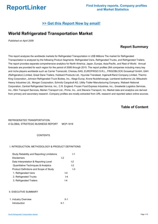 Find Industry reports, Company profiles
ReportLinker                                                                     and Market Statistics



                                           >> Get this Report Now by email!

World Refrigerated Transportation Market
Published on April 2009

                                                                                                          Report Summary

This report analyzes the worldwide markets for Refrigerated Transportation in US$ Millions The market for Refrigerated
Transportation is analyzed by the following Product Segments: Refrigerated Vans, Refrigerated Trucks, and Refrigerated Trailers.
The report provides separate comprehensive analytics for North America, Japan, Europe, Asia-Pacific, and Rest of World. Annual
forecasts are provided for each region for the period of 2006 through 2015. The report profiles 264 companies including many key
and niche players worldwide such as Carrier Transicold, Chereau SAS, EUROFRIGO S.R.L., FRIGOBLOCK Grosskopf GmbH, GAH
(Refrigeration) Limited, Great Dane Trailers, Hubbard Products Ltd., Hyundai Translead, Ingersoll-Rand Company Limited, Thermo
King Corporation, Johnson Refrigerated Truck Bodies, Inc., Klege Europ, Krone Nutzfahrzeuge, Lamberet Isotherms Ltd, Mitsubishi
Heavy Industries Ltd., Morgan Corporation, Schmitz Cargobull AG, Utility Trailer Manufacturing Company, Wabash National
Corporation, Central Refrigerated Service, Inc., C.R. England, Frozen Food Express Industries, Inc., Greatwide Logistics Services,
Inc., Kllm Transport Services, Marten Transport Ltd., Prime, Inc., and Stevens Transport, Inc. Market data and analytics are derived
from primary and secondary research. Company profiles are mostly extracted from URL research and reported select online sources.




                                                                                                           Table of Content


REFRIGERATED TRANSPORTATION.
A GLOBAL STRATEGIC BUSINESS REPORTMCP-1818



                                      CONTENTS



 I. INTRODUCTION, METHODOLOGY & PRODUCT DEFINITIONS


     Study Reliability and Reporting Limitations                    I-1
     Disclaimers                                     I-2
     Data Interpretation & Reporting Level                         I-2
      Quantitative Techniques & Analytics                          I-2
     Product Definitions and Scope of Study                         I-3
      1. Refrigerated Vans                                  I-4
      2. Refrigerated Trucks                                I-4
      3. Refrigerated Trailers                              I-4



II. EXECUTIVE SUMMARY


 1. Industry Overview                                       II-1
     Introduction                                    II-1



World Refrigerated Transportation Market                                                                                     Page 1/15
 