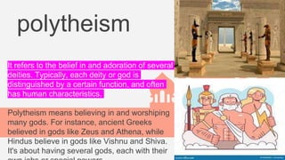 polytheism
It refers to the belief in and adoration of several
deities. Typically, each deity or god is
distinguished by a certain function, and often
has human characteristics.
Polytheism means believing in and worshiping
many gods. For instance, ancient Greeks
believed in gods like Zeus and Athena, while
Hindus believe in gods like Vishnu and Shiva.
It's about having several gods, each with their
 
