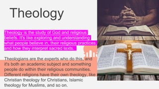 Theology
Theology is the study of God and religious
beliefs. It's like exploring and understanding
what people believe in, their religious practices,
and how they interpret sacred texts.
Theologians are the experts who do this, and
it's both an academic subject and something
people do within their religious communities.
Different religions have their own theology, like
Christian theology for Christians, Islamic
theology for Muslims, and so on.
 