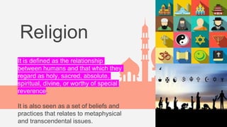 Religion
It is defined as the relationship
between humans and that which they
regard as holy, sacred, absolute,
spiritual, divine, or worthy of special
reverence.
It is also seen as a set of beliefs and
practices that relates to metaphysical
and transcendental issues.
 
