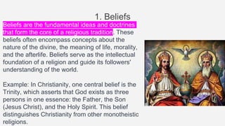 1. Beliefs
Beliefs are the fundamental ideas and doctrines
that form the core of a religious tradition. These
beliefs often encompass concepts about the
nature of the divine, the meaning of life, morality,
and the afterlife. Beliefs serve as the intellectual
foundation of a religion and guide its followers'
understanding of the world.
Example: In Christianity, one central belief is the
Trinity, which asserts that God exists as three
persons in one essence: the Father, the Son
(Jesus Christ), and the Holy Spirit. This belief
distinguishes Christianity from other monotheistic
religions.
 