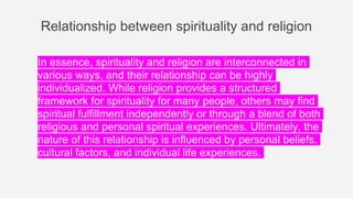 Relationship between spirituality and religion
In essence, spirituality and religion are interconnected in
various ways, and their relationship can be highly
individualized. While religion provides a structured
framework for spirituality for many people, others may find
spiritual fulfillment independently or through a blend of both
religious and personal spiritual experiences. Ultimately, the
nature of this relationship is influenced by personal beliefs,
cultural factors, and individual life experiences.
 