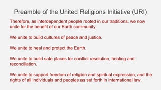 Preamble of the United Religions Initiative (URI)
Therefore, as interdependent people rooted in our traditions, we now
unite for the benefit of our Earth community.
We unite to build cultures of peace and justice.
We unite to heal and protect the Earth.
We unite to build safe places for conflict resolution, healing and
reconciliation.
We unite to support freedom of religion and spiritual expression, and the
rights of all individuals and peoples as set forth in international law.
 
