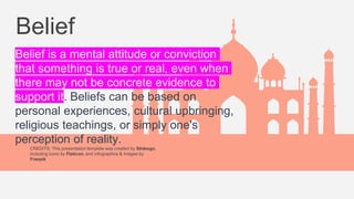 CREDITS: This presentation template was created by Slidesgo,
including icons by Flaticon, and infographics & images by
Freepik
Belief
Belief is a mental attitude or conviction
that something is true or real, even when
there may not be concrete evidence to
support it. Beliefs can be based on
personal experiences, cultural upbringing,
religious teachings, or simply one's
perception of reality.
 