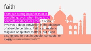 CREDITS: This presentation template was created by Slidesgo,
including icons by Flaticon, and infographics & images by
Freepik
faith
Faith is a strong belief or trust in
something, even when there is no
concrete evidence or proof. It often
involves a deep conviction in the absence
of absolute certainty. Faith can relate to
religious or spiritual matters, but it can
also extend to trust in people, concepts, or
ideas.
 