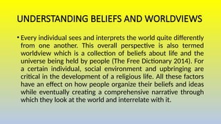 UNDERSTANDING BELIEFS AND WORLDVIEWS
• Every individual sees and interprets the world quite differently
from one another. This overall perspective is also termed
worldview which is a collection of beliefs about life and the
universe being held by people (The Free Dictionary 2014). For
a certain individual, social environment and upbringing are
critical in the development of a religious life. All these factors
have an effect on how people organize their beliefs and ideas
while eventually creating a comprehensive narrative through
which they look at the world and interrelate with it.
 
