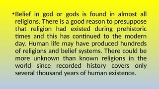 •Belief in god or gods is found in almost all
religions. There is a good reason to presuppose
that religion had existed during prehistoric
times and this has continued to the modern
day. Human life may have produced hundreds
of religions and belief systems. There could be
more unknown than known religions in the
world since recorded history covers only
several thousand years of human existence.
 