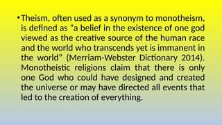 •Theism, often used as a synonym to monotheism,
is defined as “a belief in the existence of one god
viewed as the creative source of the human race
and the world who transcends yet is immanent in
the world” (Merriam-Webster Dictionary 2014).
Monotheistic religions claim that there is only
one God who could have designed and created
the universe or may have directed all events that
led to the creation of everything.
 