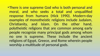 •There is one supreme God who is both personal and
moral, and who seeks a total and unqualified
response from humans (Hick 1990). Modern-day
examples of monotheistic religions include Judaism,
Christianity, and Islam. On the other hand,
polytheistic religions that are common among early
people recognize many principal gods among whom
no one is supreme. These include the ancient
religions of Egypt, Greece, and Rome wherein people
worship a multitude of personal gods.
 