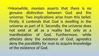 •Meanwhile, monism asserts that there is no
genuine distinction between God and the
universe. Two implications arise from this belief.
Firstly, it contends that God is dwelling in the
universe as part of it. Secondly, the universe does
not exist at all as a reality but only as a
manifestation of God. Furthermore, while
atheists deny the existence of God, agnostics
deny the possibility for man to acquire knowledge
of the existence of God.
 