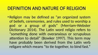 DEFINITION AND NATURE OF RELIGION
•Religion may be defined as “an organized system
of beliefs, ceremonies, and rules used to worship a
god or a group of gods” (Merriam-Webster
Dictionary 2014). The Latin word religio refers to
“something done with overanxious or scrupulous
attention to detail” (Bowker 1997). This term may
have probably been derived from the Latin verb
religare which means “to tie together, to bind fast.”
 