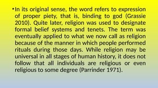 •In its original sense, the word refers to expression
of proper piety, that is, binding to god (Grassie
2010). Quite later, religion was used to designate
formal belief systems and tenets. The term was
eventually applied to what we now call as religion
because of the manner in which people performed
rituals during those days. While religion may be
universal in all stages of human history, it does not
follow that all individuals are religious or even
religious to some degree (Parrinder 1971).
 