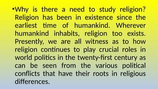 •Why is there a need to study religion?
Religion has been in existence since the
earliest time of humankind. Wherever
humankind inhabits, religion too exists.
Presently, we are all witness as to how
religion continues to play crucial roles in
world politics in the twenty-first century as
can be seen from the various political
conflicts that have their roots in religious
differences.
 