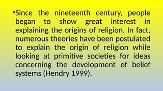 •Since the nineteenth century, people
began to show great interest in
explaining the origins of religion. In fact,
numerous theories have been postulated
to explain the origin of religion while
looking at primitive societies for ideas
concerning the development of belief
systems (Hendry 1999).
 