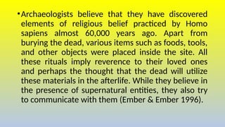 •Archaeologists believe that they have discovered
elements of religious belief practiced by Homo
sapiens almost 60,000 years ago. Apart from
burying the dead, various items such as foods, tools,
and other objects were placed inside the site. All
these rituals imply reverence to their loved ones
and perhaps the thought that the dead will utilize
these materials in the afterlife. While they believe in
the presence of supernatural entities, they also try
to communicate with them (Ember & Ember 1996).
 