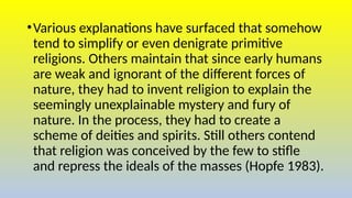 •Various explanations have surfaced that somehow
tend to simplify or even denigrate primitive
religions. Others maintain that since early humans
are weak and ignorant of the different forces of
nature, they had to invent religion to explain the
seemingly unexplainable mystery and fury of
nature. In the process, they had to create a
scheme of deities and spirits. Still others contend
that religion was conceived by the few to stifle
and repress the ideals of the masses (Hopfe 1983).
 