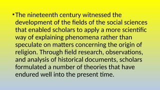 •The nineteenth century witnessed the
development of the fields of the social sciences
that enabled scholars to apply a more scientific
way of explaining phenomena rather than
speculate on matters concerning the origin of
religion. Through field research, observations,
and analysis of historical documents, scholars
formulated a number of theories that have
endured well into the present time.
 