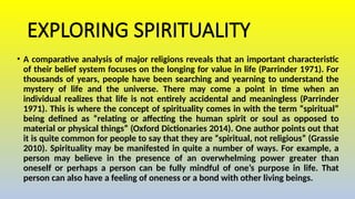 EXPLORING SPIRITUALITY
• A comparative analysis of major religions reveals that an important characteristic
of their belief system focuses on the longing for value in life (Parrinder 1971). For
thousands of years, people have been searching and yearning to understand the
mystery of life and the universe. There may come a point in time when an
individual realizes that life is not entirely accidental and meaningless (Parrinder
1971). This is where the concept of spirituality comes in with the term “spiritual”
being defined as “relating or affecting the human spirit or soul as opposed to
material or physical things” (Oxford Dictionaries 2014). One author points out that
it is quite common for people to say that they are “spiritual, not religious” (Grassie
2010). Spirituality may be manifested in quite a number of ways. For example, a
person may believe in the presence of an overwhelming power greater than
oneself or perhaps a person can be fully mindful of one’s purpose in life. That
person can also have a feeling of oneness or a bond with other living beings.
 