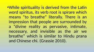 •While spirituality is derived from the Latin
word spiritus, its verb root is spirare which
means “to breathe” literally. There is an
impression that people are surrounded by
a “divine reality as pervasive, intimate,
necessary, and invisible as the air we
breathe” which is similar to Hindu prana
and Chinese chi. (Grassie 2010).
 