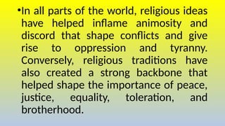 •In all parts of the world, religious ideas
have helped inflame animosity and
discord that shape conflicts and give
rise to oppression and tyranny.
Conversely, religious traditions have
also created a strong backbone that
helped shape the importance of peace,
justice, equality, toleration, and
brotherhood.
 