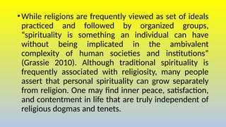 •While religions are frequently viewed as set of ideals
practiced and followed by organized groups,
“spirituality is something an individual can have
without being implicated in the ambivalent
complexity of human societies and institutions”
(Grassie 2010). Although traditional spirituality is
frequently associated with religiosity, many people
assert that personal spirituality can grow separately
from religion. One may find inner peace, satisfaction,
and contentment in life that are truly independent of
religious dogmas and tenets.
 