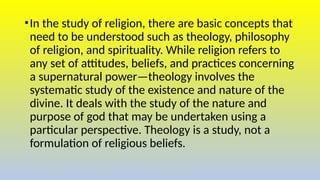 •In the study of religion, there are basic concepts that
need to be understood such as theology, philosophy
of religion, and spirituality. While religion refers to
any set of attitudes, beliefs, and practices concerning
a supernatural power—theology involves the
systematic study of the existence and nature of the
divine. It deals with the study of the nature and
purpose of god that may be undertaken using a
particular perspective. Theology is a study, not a
formulation of religious beliefs.
 