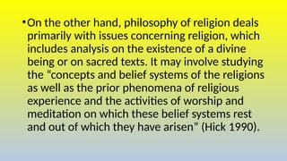 •On the other hand, philosophy of religion deals
primarily with issues concerning religion, which
includes analysis on the existence of a divine
being or on sacred texts. It may involve studying
the “concepts and belief systems of the religions
as well as the prior phenomena of religious
experience and the activities of worship and
meditation on which these belief systems rest
and out of which they have arisen” (Hick 1990).
 