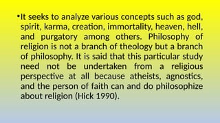 •It seeks to analyze various concepts such as god,
spirit, karma, creation, immortality, heaven, hell,
and purgatory among others. Philosophy of
religion is not a branch of theology but a branch
of philosophy. It is said that this particular study
need not be undertaken from a religious
perspective at all because atheists, agnostics,
and the person of faith can and do philosophize
about religion (Hick 1990).
 