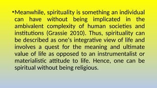 •Meanwhile, spirituality is something an individual
can have without being implicated in the
ambivalent complexity of human societies and
institutions (Grassie 2010). Thus, spirituality can
be described as one's integrative view of life and
involves a quest for the meaning and ultimate
value of life as opposed to an instrumentalist or
materialistic attitude to life. Hence, one can be
spiritual without being religious.
 