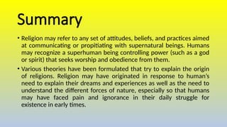 Summary
• Religion may refer to any set of attitudes, beliefs, and practices aimed
at communicating or propitiating with supernatural beings. Humans
may recognize a superhuman being controlling power (such as a god
or spirit) that seeks worship and obedience from them.
• Various theories have been formulated that try to explain the origin
of religions. Religion may have originated in response to human’s
need to explain their dreams and experiences as well as the need to
understand the different forces of nature, especially so that humans
may have faced pain and ignorance in their daily struggle for
existence in early times.
 