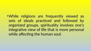 •While religions are frequently viewed as
sets of ideals practiced and followed by
organized groups, spirituality involves one’s
integrative view of life that is more personal
while affecting the human soul.
 