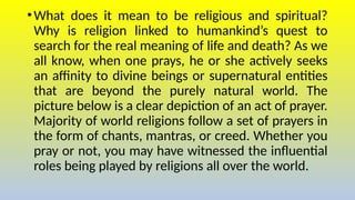 •What does it mean to be religious and spiritual?
Why is religion linked to humankind’s quest to
search for the real meaning of life and death? As we
all know, when one prays, he or she actively seeks
an affinity to divine beings or supernatural entities
that are beyond the purely natural world. The
picture below is a clear depiction of an act of prayer.
Majority of world religions follow a set of prayers in
the form of chants, mantras, or creed. Whether you
pray or not, you may have witnessed the influential
roles being played by religions all over the world.
 