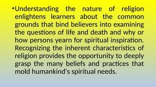 •Understanding the nature of religion
enlightens learners about the common
grounds that bind believers into examining
the questions of life and death and why or
how persons yearn for spiritual inspiration.
Recognizing the inherent characteristics of
religion provides the opportunity to deeply
grasp the many beliefs and practices that
mold humankind's spiritual needs.
 