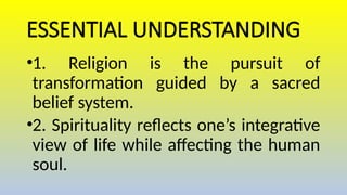 ESSENTIAL UNDERSTANDING
•1. Religion is the pursuit of
transformation guided by a sacred
belief system.
•2. Spirituality reflects one’s integrative
view of life while affecting the human
soul.
 