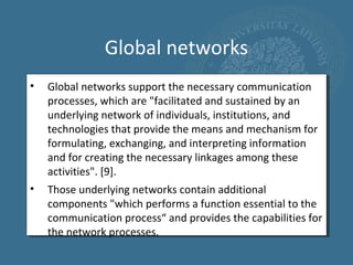 Global networks
•   Global networks support the necessary communication
    processes, which are "facilitated and sustained by an
    underlying network of individuals, institutions, and
    technologies that provide the means and mechanism for
    formulating, exchanging, and interpreting information
    and for creating the necessary linkages among these
    activities". [9].
•   Those underlying networks contain additional
    components "which performs a function essential to the
    communication process“ and provides the capabilities for
    the network processes.
 