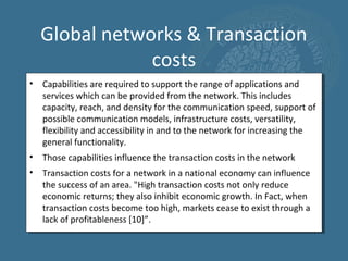 Global networks & Transaction
              costs
• Capabilities are required to support the range of applications and
  services which can be provided from the network. This includes
  capacity, reach, and density for the communication speed, support of
  possible communication models, infrastructure costs, versatility,
  flexibility and accessibility in and to the network for increasing the
  general functionality.
• Those capabilities influence the transaction costs in the network
• Transaction costs for a network in a national economy can influence
  the success of an area. "High transaction costs not only reduce
  economic returns; they also inhibit economic growth. In Fact, when
  transaction costs become too high, markets cease to exist through a
  lack of profitableness [10]”.
 
