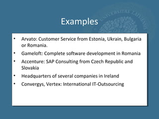 Examples
•   Arvato: Customer Service from Estonia, Ukrain, Bulgaria
    or Romania.
•   Gameloft: Complete software development in Romania
•   Accenture: SAP Consulting from Czech Republic and
    Slovakia
•   Headquarters of several companies in Ireland
•   Convergys, Vertex: International IT-Outsourcing
 