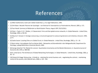References
• [1] Mike Featherstone, Scott Lash: Global modernity’s, p. 35, Sage Publications, 1995.
• [2] Dirk Kläser: Aktuelle Theorien der Soziologie – von Shamuel N. Eisenstadt bis zur Postmodernen, Munich, 2005, p. 171.
• [3] Paul Halsall: Summary of Wallerstein on World System Theory, August 1997, 05/15/2011.
• [4] Peter J. Taylor, D. R. F. Walker, J.V. Beaverstock: Firms and their global service networks, In: Global Networks - Linked Cities,
  Routledge, 2002, p. 98-101.
• [5] Maurice F. Greaver II: Strategic outsourcing: a structured approach to outsourcing decisions and initiatives, Amacom, 1999,
  p.3-4.
• [6] Saskia Sassen: Locating Cities on a Global Circuit, In: Global Networks - Linked Cities, Routledge, 2002, p. 21 - 24.
• [7] Boris Holzer: Vom globalen Dorf zur kleinen Welt – Netzwerke und Konnektivität in der Weltgesellschaft, Department for
  Sociology, Ludwig-Maximilians-University Munich, 2005
• [8] George Ackerhof: The 'Market for Lemons': Quantitative Uncertainty and the Market Mechanism, In: Quarterly Journal of
  Economics 84, 1970, p. 488-500.
• [9] D. Linda Garcia: The Architecture of Global Networking Technologies, In: Global Networks - Linked Cities, Routledge, 2002, p.
  40 - 57.
• [10] Steven M. Bragg: Outsourcing – A Guide to… selecting the correct business unit… negotiating the contract… maintaining
  control of the process, John Wiley & Sons, 2006, p. 129 – 365.
 