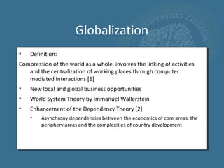 Globalization
•   Definition:
Compression of the world as a whole, involves the linking of activities
   and the centralization of working places through computer
   mediated interactions [1]
•   New local and global business opportunities
•   World System Theory by Immanuel Wallerstein
•   Enhancement of the Dependency Theory [2]
    •    Asynchrony dependencies between the economics of core areas, the
         periphery areas and the complexities of country development
 