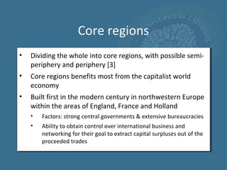 Core regions
•   Dividing the whole into core regions, with possible semi-
    periphery and periphery [3]
•   Core regions benefits most from the capitalist world
    economy
•   Built first in the modern century in northwestern Europe
    within the areas of England, France and Holland
    •   Factors: strong central governments & extensive bureaucracies
    •   Ability to obtain control over international business and
        networking for their goal to extract capital surpluses out of the
        proceeded trades
 