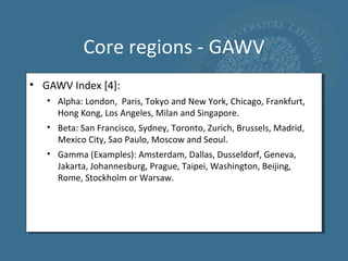 Core regions - GAWV
• GAWV Index [4]:
   • Alpha: London, Paris, Tokyo and New York, Chicago, Frankfurt,
     Hong Kong, Los Angeles, Milan and Singapore.
   • Beta: San Francisco, Sydney, Toronto, Zurich, Brussels, Madrid,
     Mexico City, Sao Paulo, Moscow and Seoul.
   • Gamma (Examples): Amsterdam, Dallas, Dusseldorf, Geneva,
     Jakarta, Johannesburg, Prague, Taipei, Washington, Beijing,
     Rome, Stockholm or Warsaw.
 