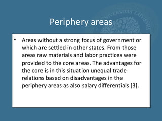 Periphery areas
• Areas without a strong focus of government or
  which are settled in other states. From those
  areas raw materials and labor practices were
  provided to the core areas. The advantages for
  the core is in this situation unequal trade
  relations based on disadvantages in the
  periphery areas as also salary differentials [3].
 
