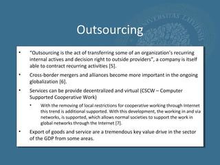 Outsourcing
•   “Outsourcing is the act of transferring some of an organization’s recurring
    internal actives and decision right to outside providers”, a company is itself
    able to contract recurring activities [5].
•   Cross-border mergers and alliances become more important in the ongoing
    globalization [6].
•   Services can be provide decentralized and virtual (CSCW – Computer
    Supported Cooperative Work)
    •    With the removing of local restrictions for cooperative working through Internet
         this trend is additional supported. With this development, the working in and via
         networks, is supported, which allows normal societies to support the work in
         global networks through the Internet [7].
•   Export of goods and service are a tremendous key value drive in the sector
    of the GDP from some areas.
 