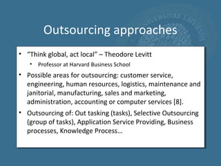 Outsourcing approaches
• “Think global, act local” – Theodore Levitt
   •   Professor at Harvard Business School
• Possible areas for outsourcing: customer service,
  engineering, human resources, logistics, maintenance and
  janitorial, manufacturing, sales and marketing,
  administration, accounting or computer services [8].
• Outsourcing of: Out tasking (tasks), Selective Outsourcing
  (group of tasks), Application Service Providing, Business
  processes, Knowledge Process…
 