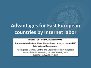 Advantages for East European
 countries by Internet labor
               THE HISTORY OF SOCIAL NETWORKS
 A presentation by Knut Linke, University of Latvia, at the My PHD
                    International Conference:
   “Does place Matter? Central and Eastern Europe in the global
         world of the 21. century”, 20-23 OCTOBER, 2011
                    SKALICA, SLOVAK REPUBLIC
 