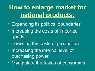 How to enlarge market for  national products: Expanding its political boundaries Increasing the costs of imported goods Lowering the costs of production  Increasing the internal level of purchasing power  Manipulate the tastes of consumers 